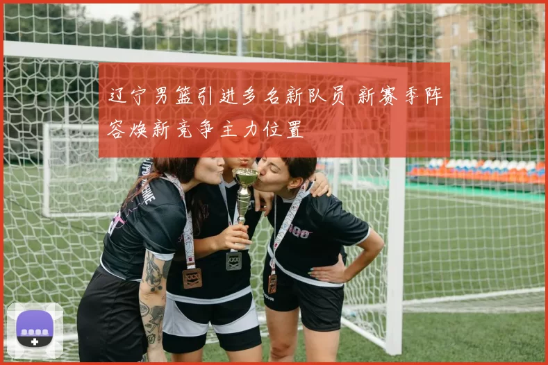 辽宁男篮引进多名新队员 新赛季阵容焕新竞争主力位置