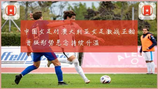 中国女足对澳大利亚女足激战正酣 晋级形势悬念持续升温