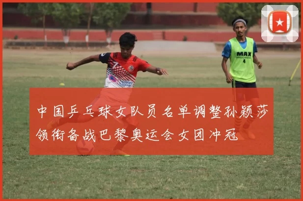 中国乒乓球女队员名单调整孙颖莎领衔备战巴黎奥运会女团冲冠