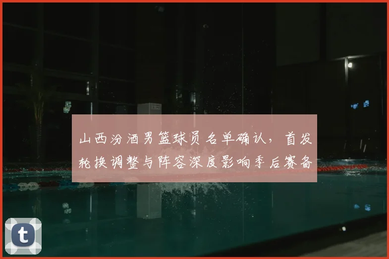 山西汾酒男篮球员名单确认，首发轮换调整与阵容深度影响季后赛备战