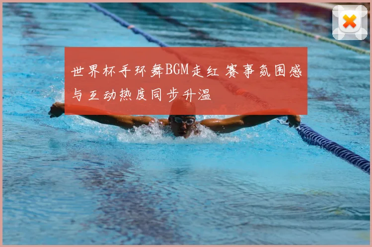 世界杯手环舞BGM走红 赛事氛围感与互动热度同步升温
