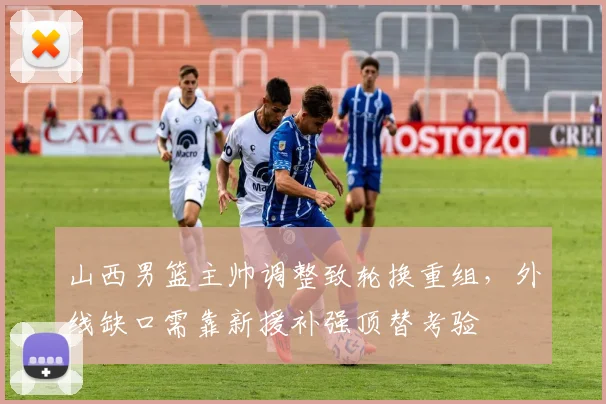 山西男篮主帅调整致轮换重组，外线缺口需靠新援补强顶替考验