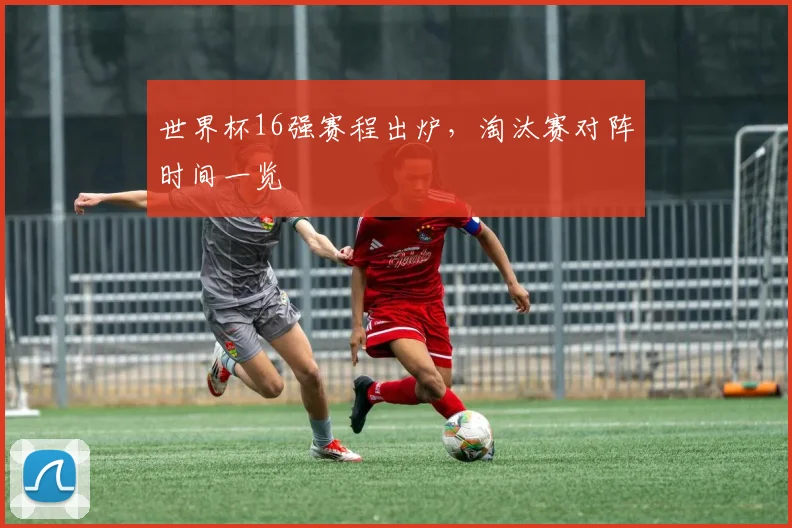 世界杯16强赛程出炉，淘汰赛对阵时间一览