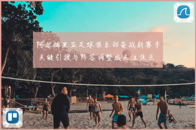 阿尔梅里亚足球俱乐部备战新赛季 关键引援与阵容调整成关注焦点