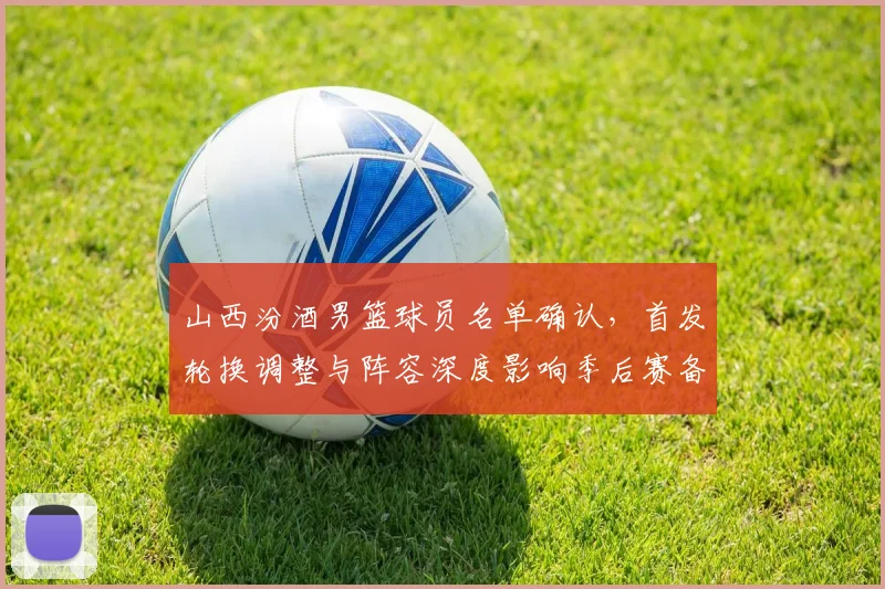 山西汾酒男篮球员名单确认，首发轮换调整与阵容深度影响季后赛备战