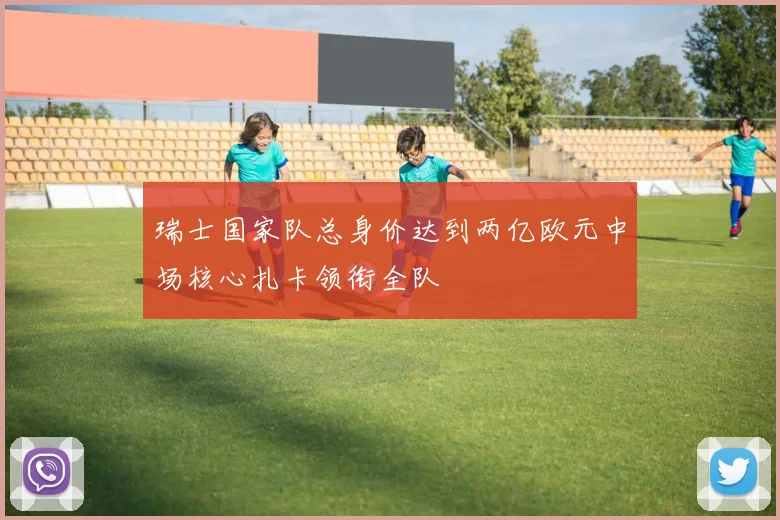 瑞士国家队总身价达到两亿欧元中场核心扎卡领衔全队