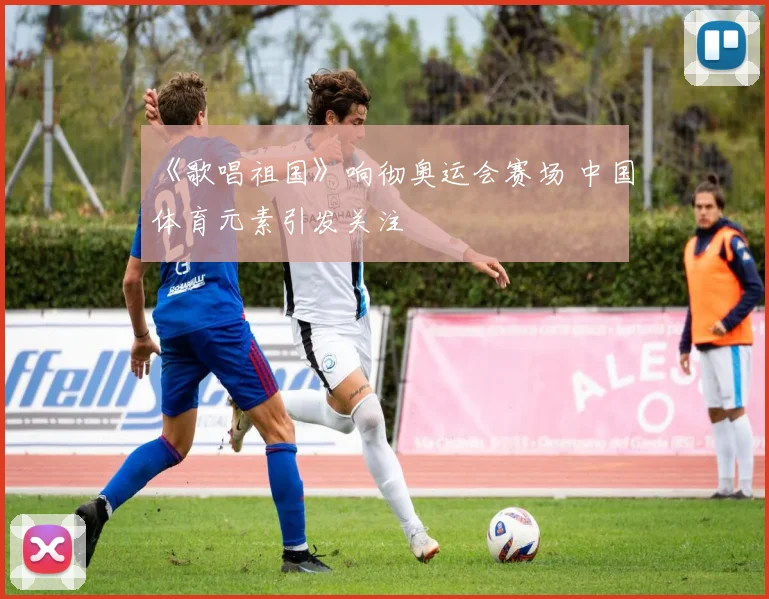 《歌唱祖国》响彻奥运会赛场 中国体育元素引发关注