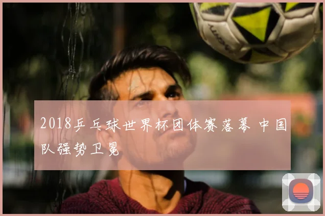 2018乒乓球世界杯团体赛落幕 中国队强势卫冕