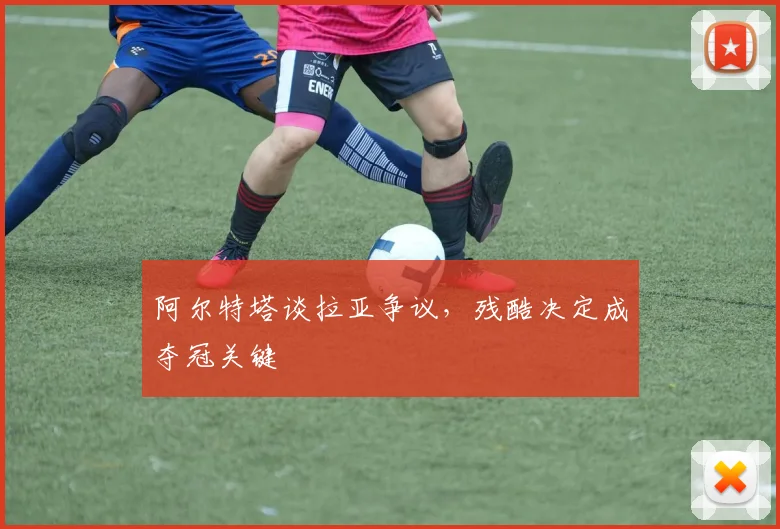 阿尔特塔谈拉亚争议，残酷决定成夺冠关键