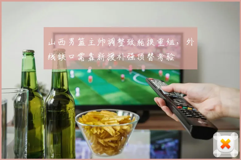 山西男篮主帅调整致轮换重组，外线缺口需靠新援补强顶替考验