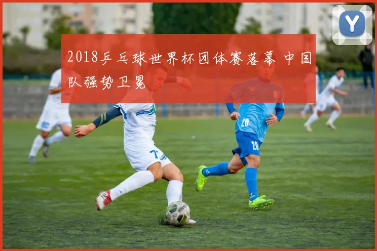 2018乒乓球世界杯团体赛落幕 中国队强势卫冕