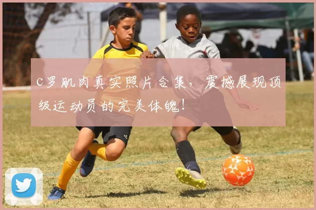 c罗肌肉真实照片合集，震撼展现顶级运动员的完美体魄！