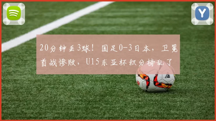 20分钟丢3球！国足0-3日本，卫冕首战惨败，U15东亚杯积分榜乱了