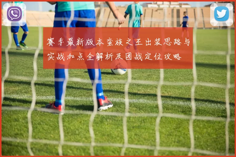 赛季最新版本蛮族之王出装思路与实战加点全解析及团战定位攻略