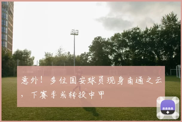 意外！多位国安球员现身南通之云，下赛季或转投中甲