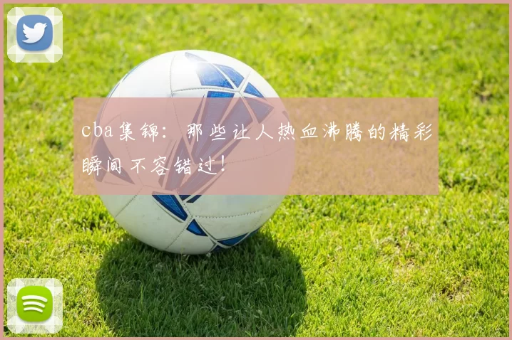 cba集锦：那些让人热血沸腾的精彩瞬间不容错过！
