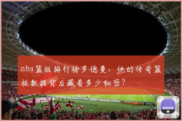 nba篮板排行榜罗德曼，他的传奇篮板数据背后藏着多少秘密？