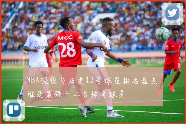 NBA现役与历史12号球星排名盘点 谁是最强十二号传奇球员