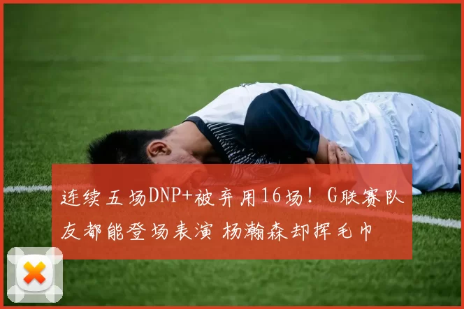 连续五场DNP+被弃用16场！G联赛队友都能登场表演 杨瀚森却挥毛巾