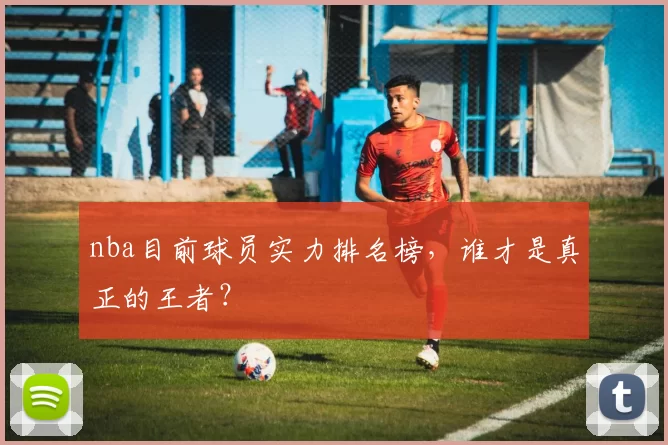 nba目前球员实力排名榜，谁才是真正的王者？