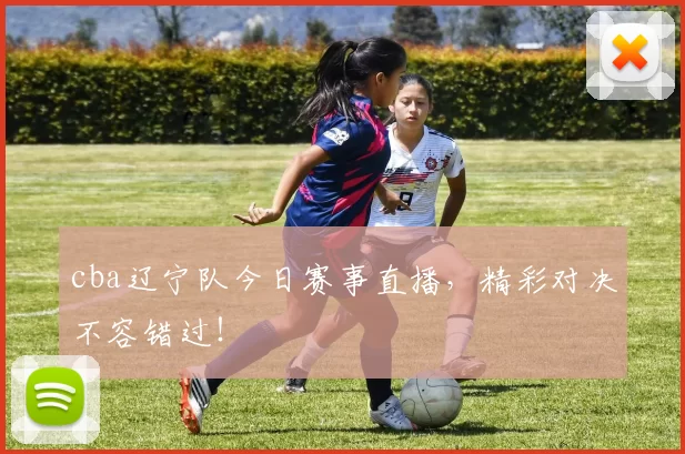 cba辽宁队今日赛事直播，精彩对决不容错过！