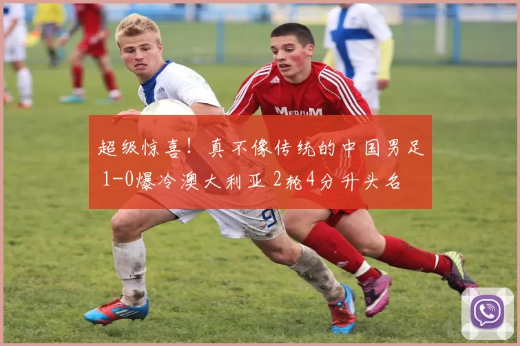 超级惊喜！真不像传统的中国男足 1-0爆冷澳大利亚 2轮4分升头名