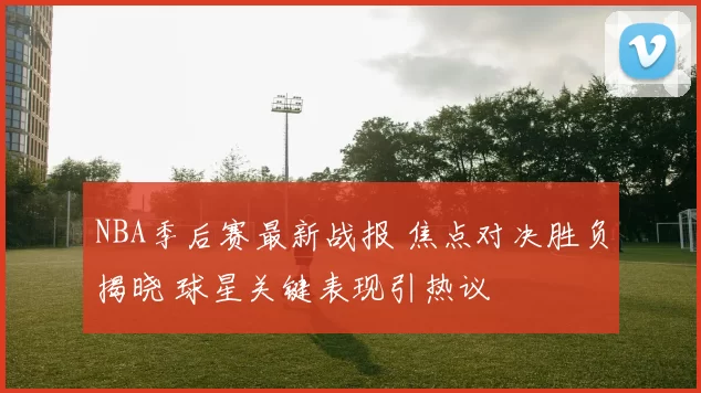 NBA季后赛最新战报 焦点对决胜负揭晓 球星关键表现引热议