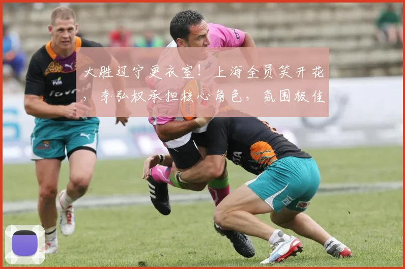 大胜辽宁更衣室！上海全员笑开花，李弘权承担核心角色，氛围极佳