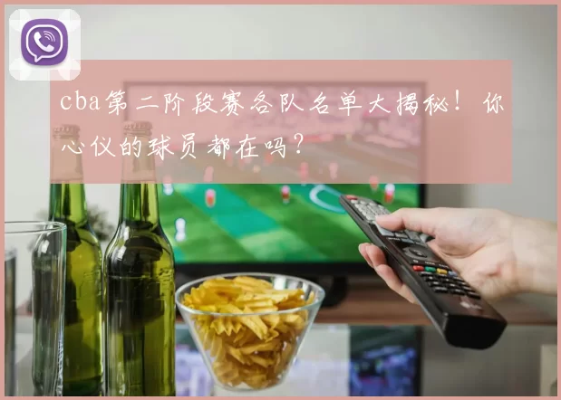 cba第二阶段赛各队名单大揭秘！你心仪的球员都在吗？